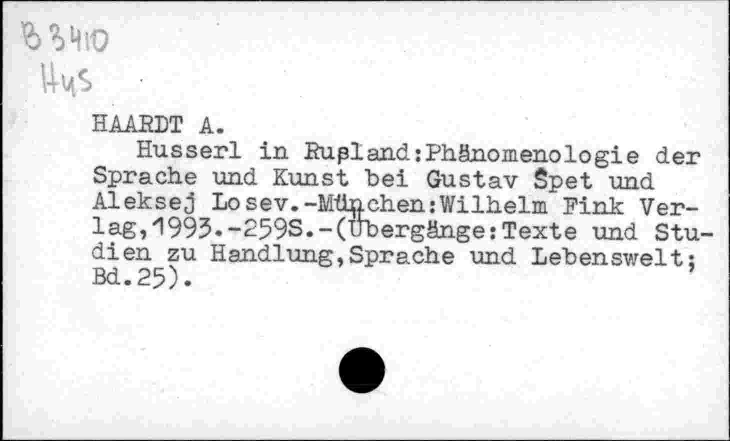 ﻿bMio
Um$ ■
HAARDT A.
Husserl in RuplandjPhänomenologie der Sprache und Kunst bei Gustav Spet und Aleksej Losev.-München.-Wilhelm Fink Verlag,'1995.-259S.-(Übergänge: Texte und Studien zu Handlung,Sprache und Lebenswelt; Bd.25).